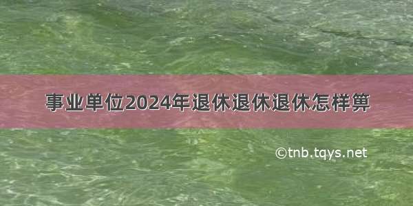 事业单位2024年退休退休退休怎样箅