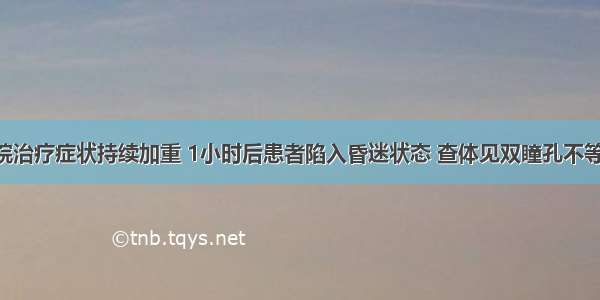 该患者入院治疗症状持续加重 1小时后患者陷入昏迷状态 查体见双瞳孔不等大 复查头