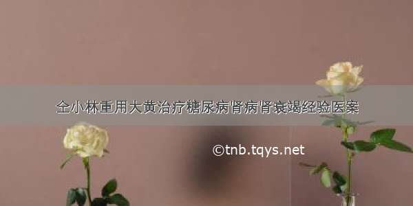 仝小林重用大黄治疗糖尿病肾病肾衰竭经验医案