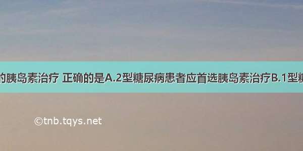 关于糖尿病的胰岛素治疗 正确的是A.2型糖尿病患者应首选胰岛素治疗B.1型糖尿病患者可