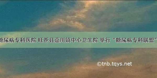 广元川北糖尿病专科医院 旺苍县嘉川镇中心卫生院 举行“糖尿病专科联盟”挂牌仪式