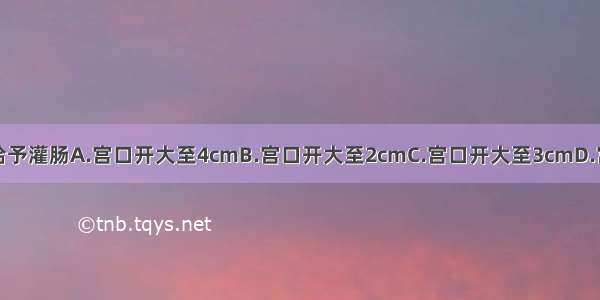 经产妇在何时给予灌肠A.宫口开大至4cmB.宫口开大至2cmC.宫口开大至3cmD.宫口开大至5cm