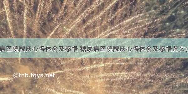 糖尿病医院院庆心得体会及感悟 糖尿病医院院庆心得体会及感悟范文(九篇)