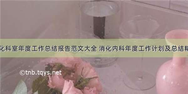 消化科室年度工作总结报告范文大全 消化内科年度工作计划及总结精选