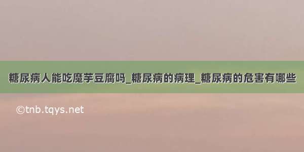 糖尿病人能吃魔芋豆腐吗_糖尿病的病理_糖尿病的危害有哪些