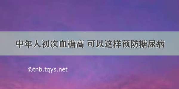 中年人初次血糖高 可以这样预防糖尿病