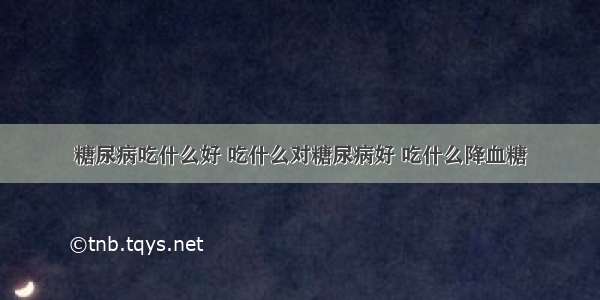 糖尿病吃什么好 吃什么对糖尿病好 吃什么降血糖