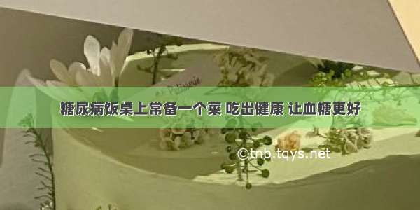 糖尿病饭桌上常备一个菜 吃出健康 让血糖更好