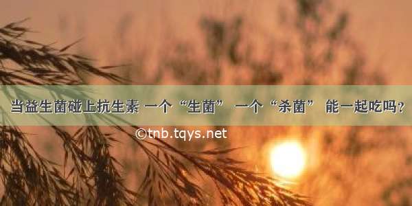 当益生菌碰上抗生素 一个“生菌” 一个“杀菌” 能一起吃吗？