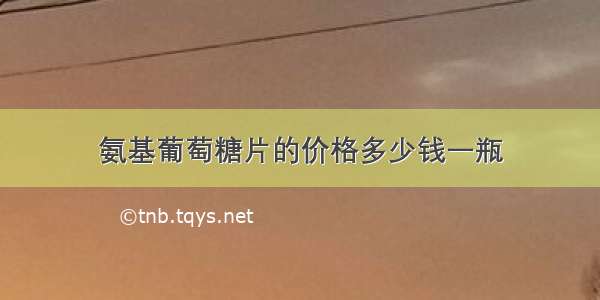 氨基葡萄糖片的价格多少钱一瓶