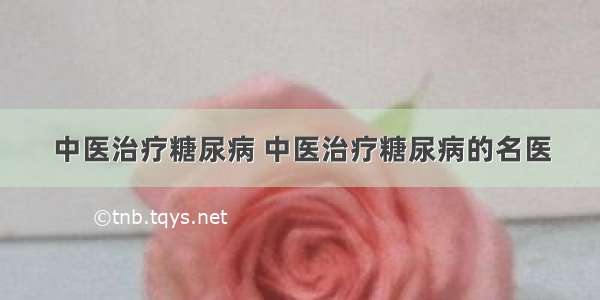 中医治疗糖尿病 中医治疗糖尿病的名医