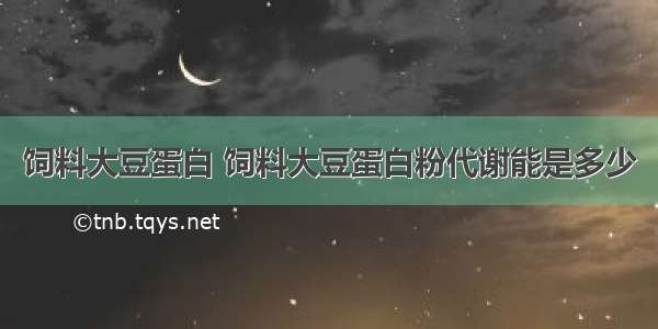 饲料大豆蛋白 饲料大豆蛋白粉代谢能是多少