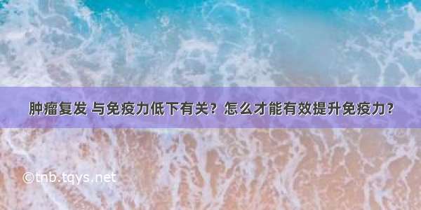 肿瘤复发 与免疫力低下有关？怎么才能有效提升免疫力？