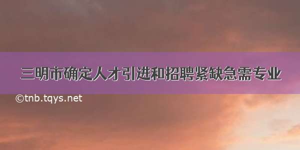 三明市确定人才引进和招聘紧缺急需专业