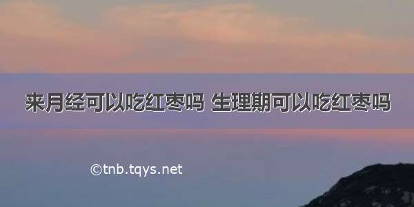 来月经可以吃红枣吗 生理期可以吃红枣吗