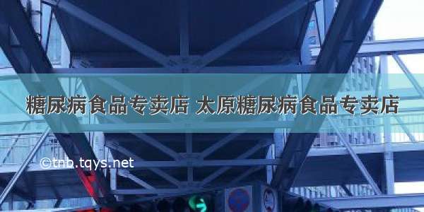 糖尿病食品专卖店 太原糖尿病食品专卖店