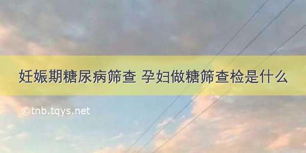 妊娠期糖尿病筛查 孕妇做糖筛查检是什么