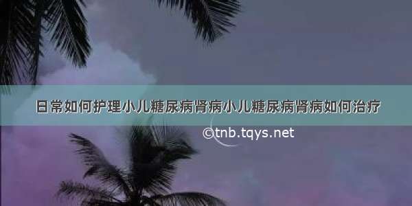 日常如何护理小儿糖尿病肾病小儿糖尿病肾病如何治疗