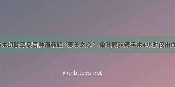 微创手术切除罕见胃肿瘤兼顾“爱美之心”  单孔腹腔镜手术4小时仅出血5毫升