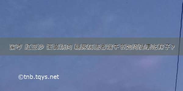 蜜枣 红豆沙 蛋黄烧肉 糖尿病患者端午节如何健康吃粽子？