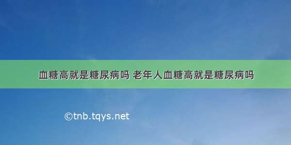 血糖高就是糖尿病吗 老年人血糖高就是糖尿病吗