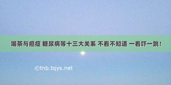 喝茶与癌症 糖尿病等十三大关系 不看不知道 一看吓一跳！