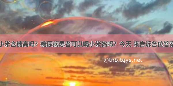 小米含糖高吗？糖尿病患者可以喝小米粥吗？今天 来告诉各位答案