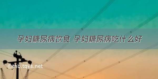 孕妇糖尿病饮食 孕妇糖尿病吃什么好