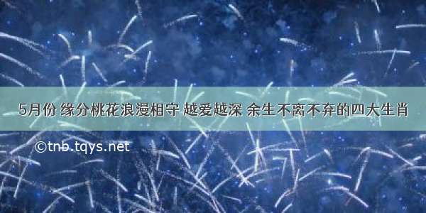 5月份 缘分桃花浪漫相守 越爱越深 余生不离不弃的四大生肖