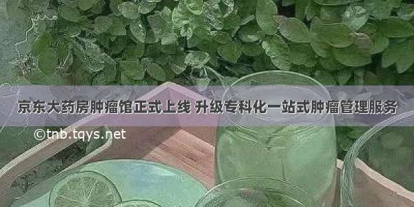 京东大药房肿瘤馆正式上线 升级专科化一站式肿瘤管理服务