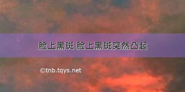 脸上黑斑 脸上黑斑突然凸起