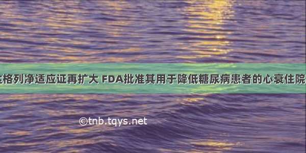 达格列净适应证再扩大 FDA批准其用于降低糖尿病患者的心衰住院率