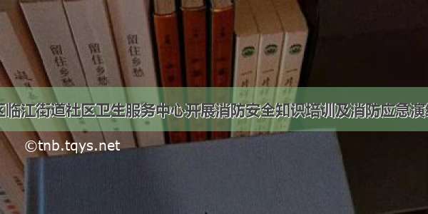 仓山区临江街道社区卫生服务中心开展消防安全知识培训及消防应急演练活动