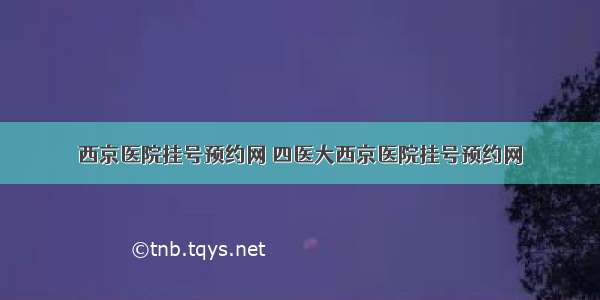 西京医院挂号预约网 四医大西京医院挂号预约网