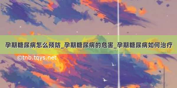 孕期糖尿病怎么预防_孕期糖尿病的危害_孕期糖尿病如何治疗