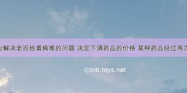 我国政府为解决老百姓看病难的问题 决定下调药品的价格 某种药品经过两次降价 由每