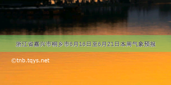 浙江省嘉兴市桐乡市6月16日至6月21日本周气象预报