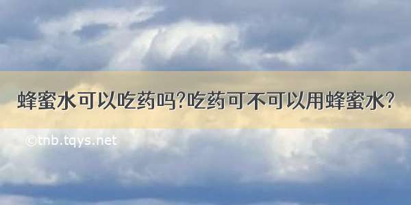 蜂蜜水可以吃药吗?吃药可不可以用蜂蜜水?