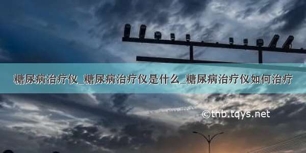 糖尿病治疗仪_糖尿病治疗仪是什么_糖尿病治疗仪如何治疗