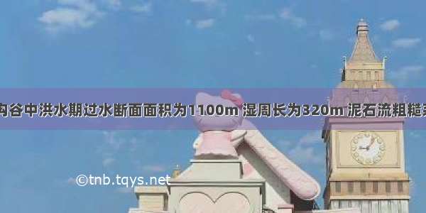 西北地区某沟谷中洪水期过水断面面积为1100m 湿周长为320m 泥石流粗糙系数为6.5 水