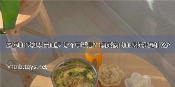 空腹血糖和餐后血糖 哪个更重要？糖尿病的血糖标准是什么？