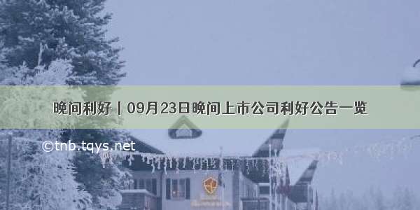 晚间利好丨09月23日晚间上市公司利好公告一览