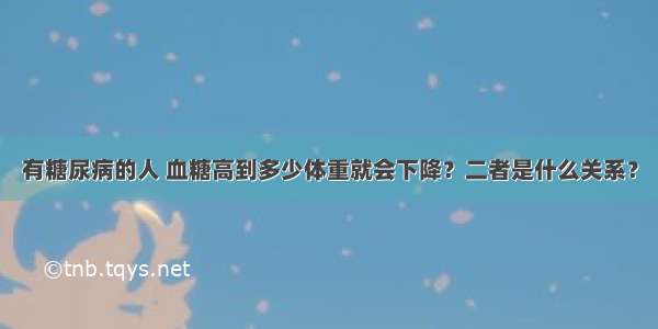 有糖尿病的人 血糖高到多少体重就会下降？二者是什么关系？