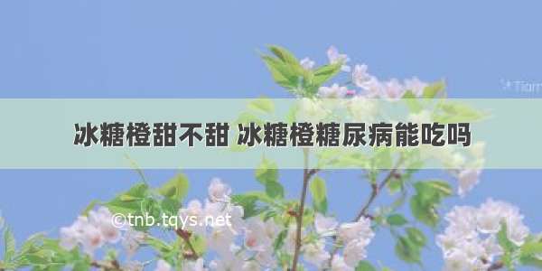 冰糖橙甜不甜 冰糖橙糖尿病能吃吗