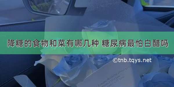 降糖的食物和菜有哪几种 糖尿病最怕白醋吗