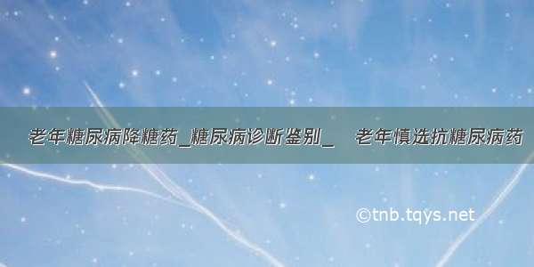 ​老年糖尿病降糖药_糖尿病诊断鉴别_​老年慎选抗糖尿病药