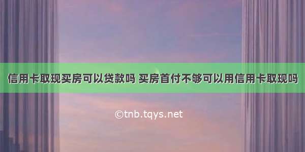 信用卡取现买房可以贷款吗 买房首付不够可以用信用卡取现吗