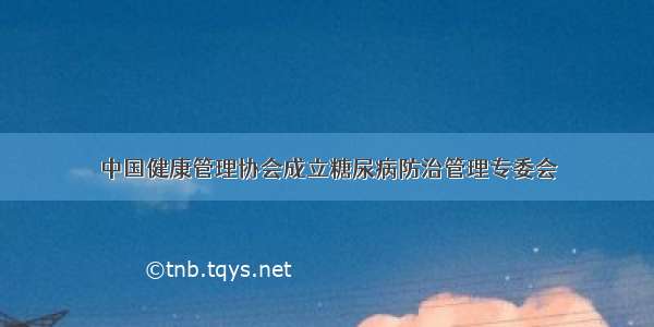 中国健康管理协会成立糖尿病防治管理专委会