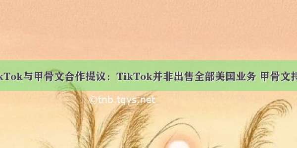 英媒曝TikTok与甲骨文合作提议：TikTok并非出售全部美国业务 甲骨文持少数股权