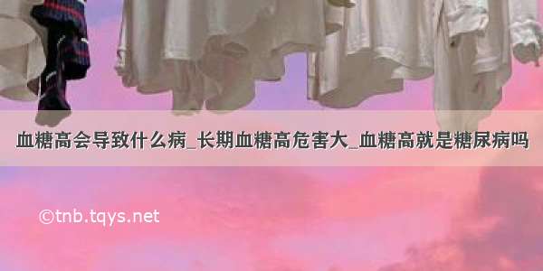 血糖高会导致什么病_长期血糖高危害大_血糖高就是糖尿病吗